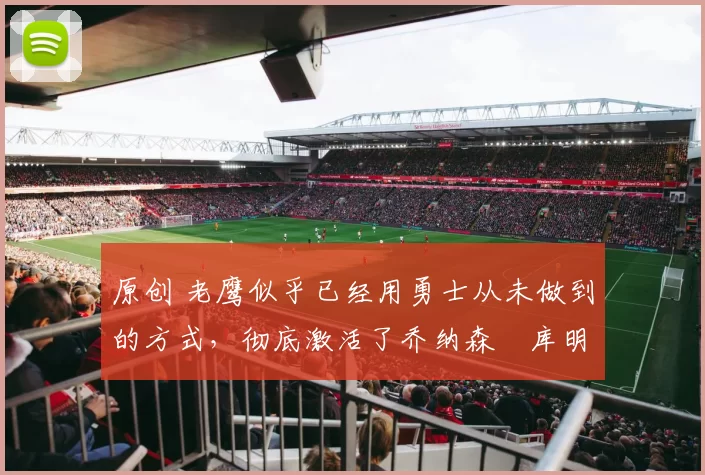 原创 老鹰似乎已经用勇士从未做到的方式，彻底激活了乔纳森・库明加