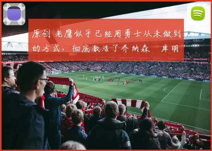 原创 老鹰似乎已经用勇士从未做到的方式,彻底激活了乔纳森・库明加