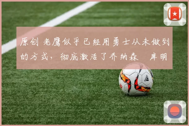 原创 老鹰似乎已经用勇士从未做到的方式，彻底激活了乔纳森・库明加