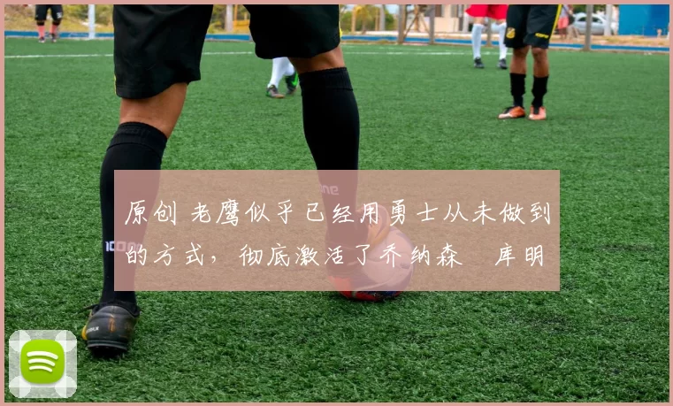 原创 老鹰似乎已经用勇士从未做到的方式，彻底激活了乔纳森・库明加