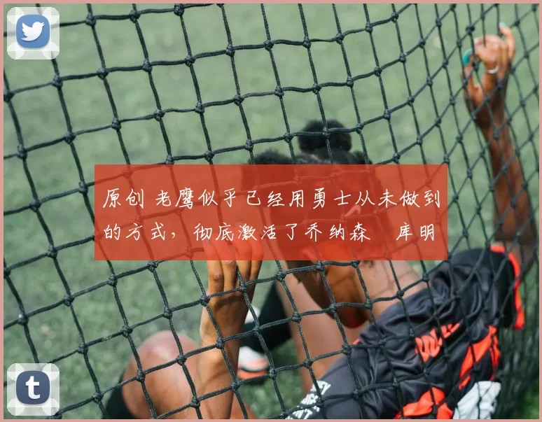 原创 老鹰似乎已经用勇士从未做到的方式,彻底激活了乔纳森・库明加