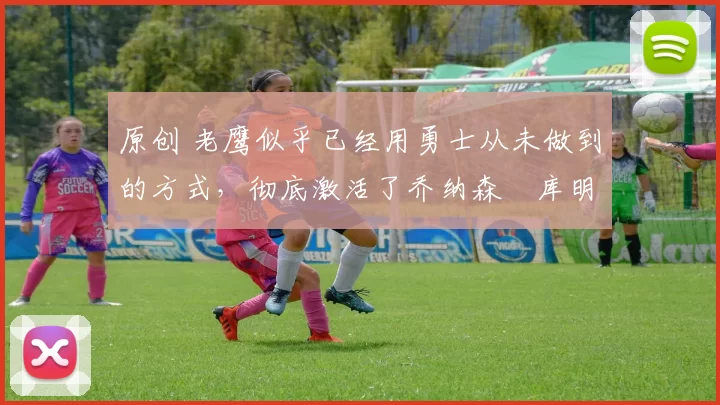 原创 老鹰似乎已经用勇士从未做到的方式，彻底激活了乔纳森・库明加