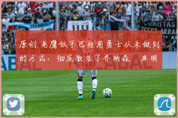 原创 老鹰似乎已经用勇士从未做到的方式,彻底激活了乔纳森・库明加