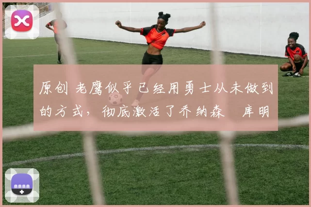 原创 老鹰似乎已经用勇士从未做到的方式,彻底激活了乔纳森・库明加