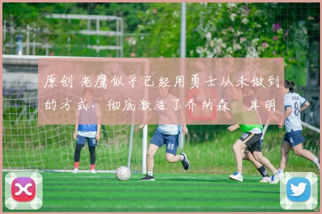 原创 老鹰似乎已经用勇士从未做到的方式,彻底激活了乔纳森・库明加