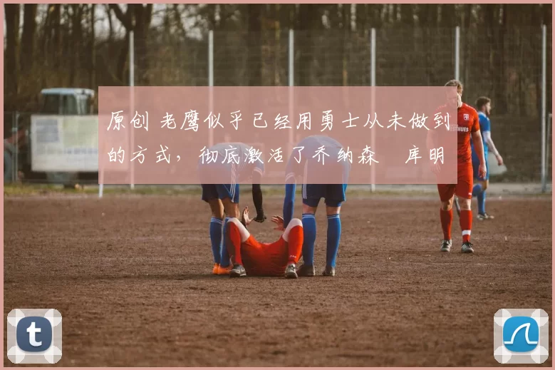 原创 老鹰似乎已经用勇士从未做到的方式,彻底激活了乔纳森・库明加