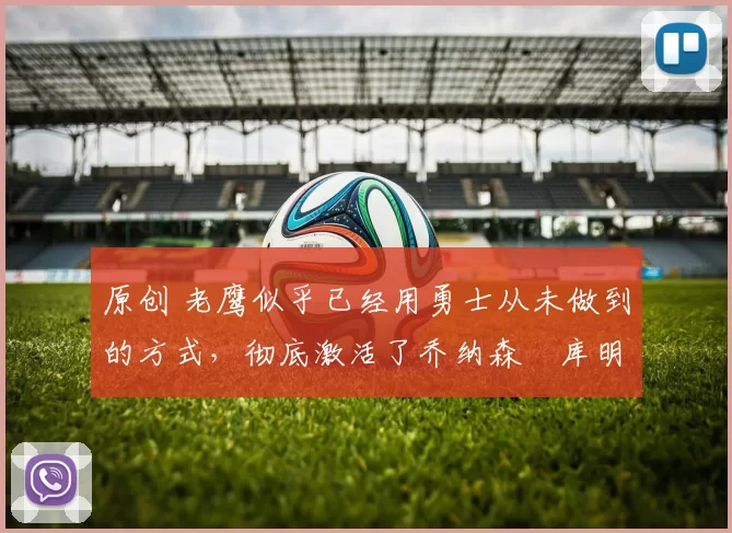 原创 老鹰似乎已经用勇士从未做到的方式，彻底激活了乔纳森・库明加