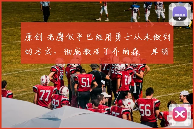 原创 老鹰似乎已经用勇士从未做到的方式，彻底激活了乔纳森・库明加