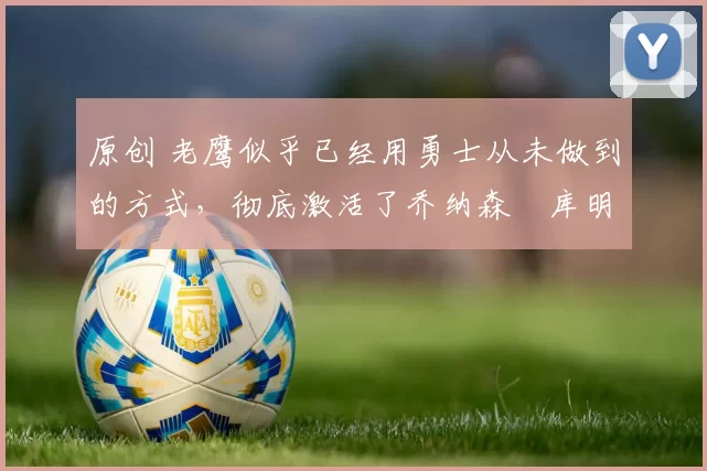 原创 老鹰似乎已经用勇士从未做到的方式,彻底激活了乔纳森・库明加