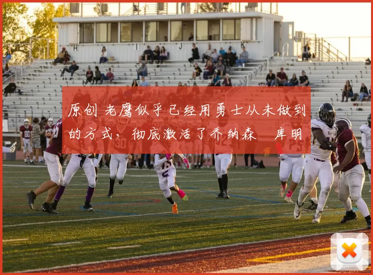 原创 老鹰似乎已经用勇士从未做到的方式，彻底激活了乔纳森・库明加