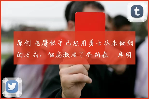 原创 老鹰似乎已经用勇士从未做到的方式，彻底激活了乔纳森・库明加