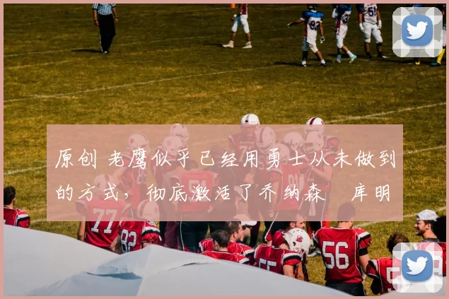 原创 老鹰似乎已经用勇士从未做到的方式，彻底激活了乔纳森・库明加