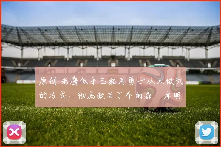 原创 老鹰似乎已经用勇士从未做到的方式,彻底激活了乔纳森・库明加