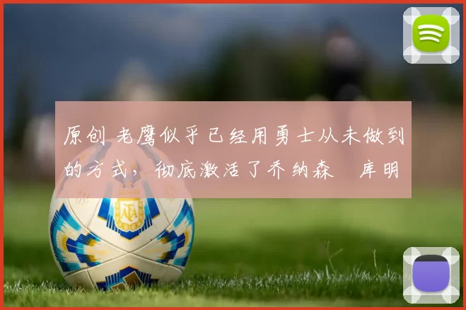 原创 老鹰似乎已经用勇士从未做到的方式，彻底激活了乔纳森・库明加