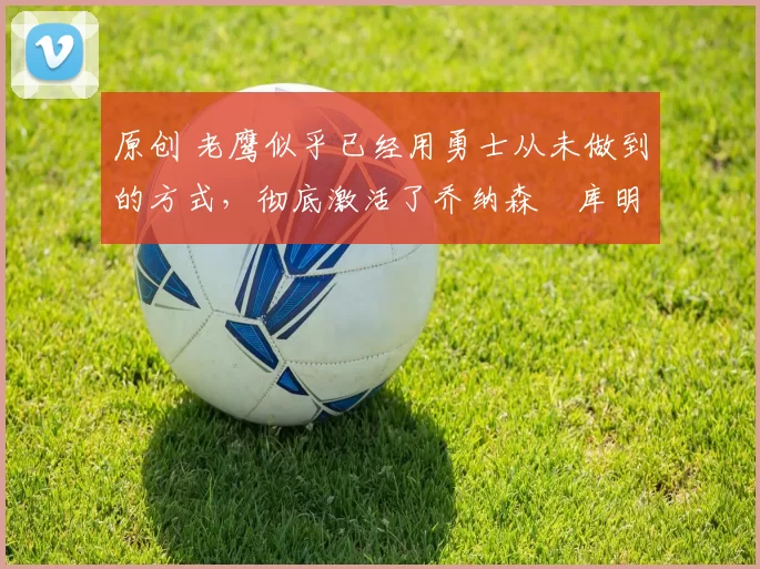 原创 老鹰似乎已经用勇士从未做到的方式,彻底激活了乔纳森・库明加