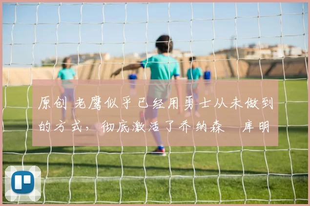 原创 老鹰似乎已经用勇士从未做到的方式，彻底激活了乔纳森・库明加