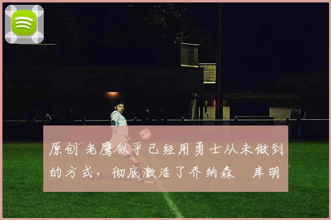 原创 老鹰似乎已经用勇士从未做到的方式，彻底激活了乔纳森・库明加