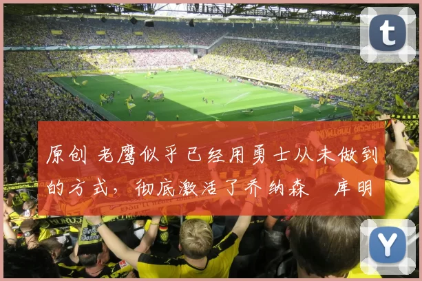 原创 老鹰似乎已经用勇士从未做到的方式，彻底激活了乔纳森・库明加