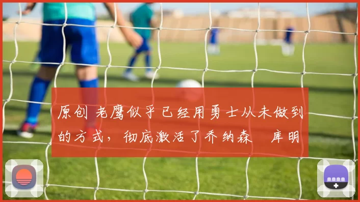 原创 老鹰似乎已经用勇士从未做到的方式,彻底激活了乔纳森・库明加