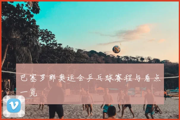 巴塞罗那奥运会乒乓球赛程与看点一览