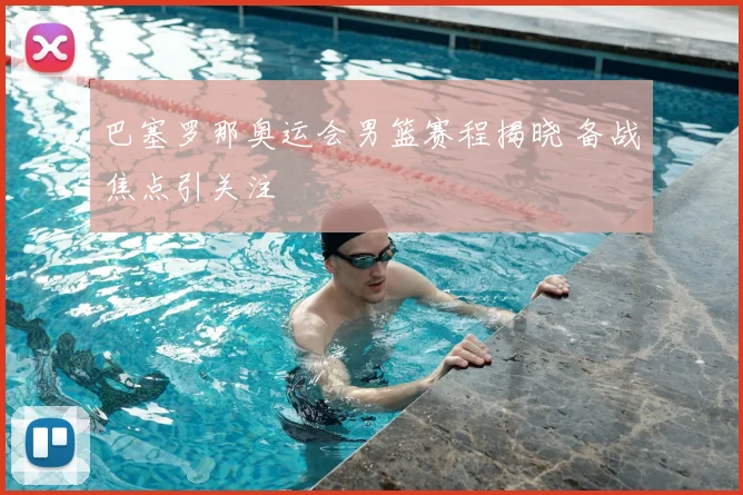 巴塞罗那奥运会男篮赛程揭晓 备战焦点引关注