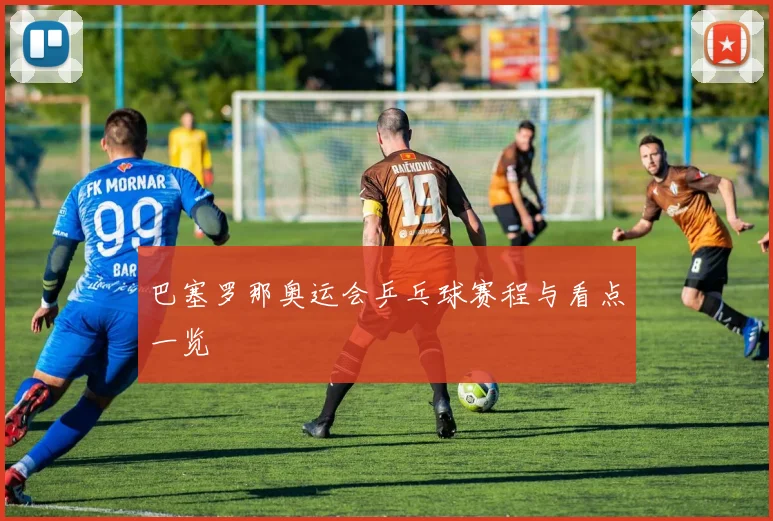 巴塞罗那奥运会乒乓球赛程与看点一览